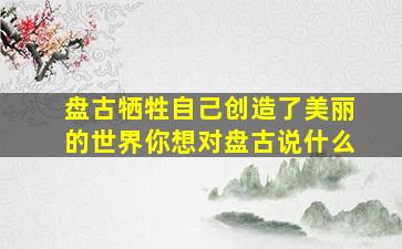 盘古牺牲自己创造了美丽的世界你想对盘古说什么