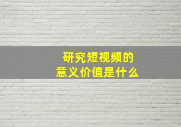 研究短视频的意义价值是什么