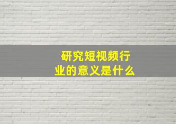 研究短视频行业的意义是什么