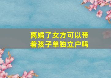 离婚了女方可以带着孩子单独立户吗