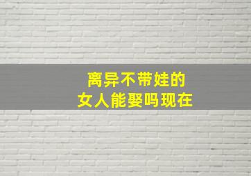 离异不带娃的女人能娶吗现在