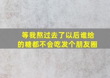 等我熬过去了以后谁给的糖都不会吃发个朋友圈