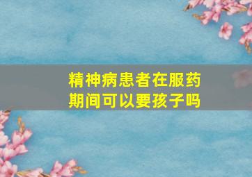 精神病患者在服药期间可以要孩子吗