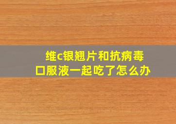 维c银翘片和抗病毒口服液一起吃了怎么办