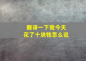 翻译一下我今天花了十块钱怎么说