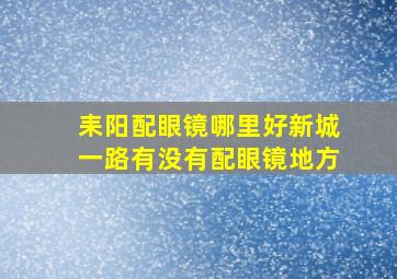 耒阳配眼镜哪里好新城一路有没有配眼镜地方