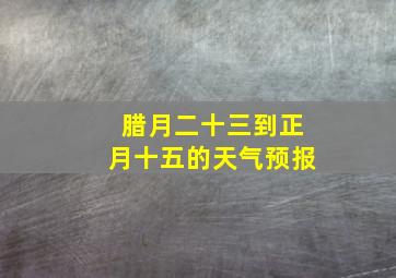 腊月二十三到正月十五的天气预报