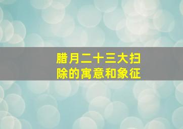 腊月二十三大扫除的寓意和象征