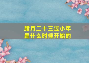 腊月二十三过小年是什么时候开始的