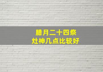 腊月二十四祭灶神几点比较好