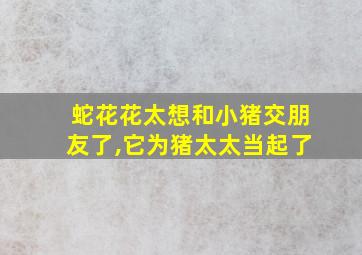 蛇花花太想和小猪交朋友了,它为猪太太当起了