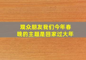 观众朋友我们今年春晚的主题是回家过大年