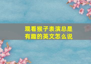 观看猴子表演总是有趣的英文怎么说