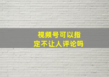 视频号可以指定不让人评论吗