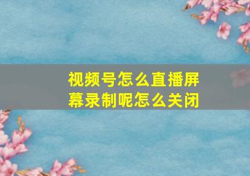 视频号怎么直播屏幕录制呢怎么关闭