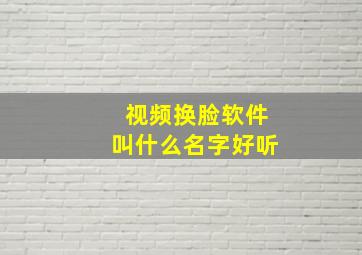 视频换脸软件叫什么名字好听