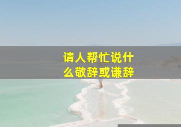 请人帮忙说什么敬辞或谦辞