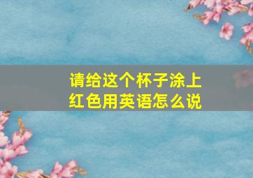 请给这个杯子涂上红色用英语怎么说