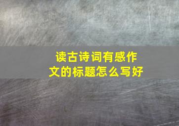 读古诗词有感作文的标题怎么写好