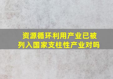 资源循环利用产业已被列入国家支柱性产业对吗