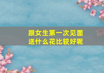 跟女生第一次见面送什么花比较好呢