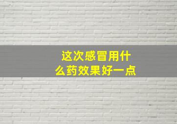 这次感冒用什么药效果好一点