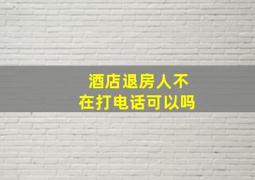 酒店退房人不在打电话可以吗