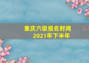 重庆六级报名时间2021年下半年