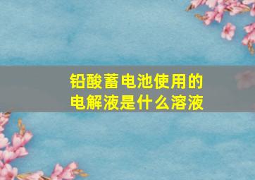 铅酸蓄电池使用的电解液是什么溶液