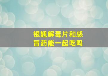 银翘解毒片和感冒药能一起吃吗