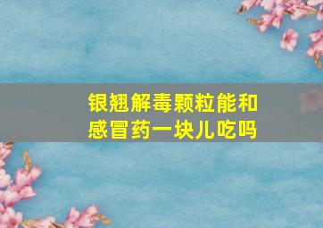 银翘解毒颗粒能和感冒药一块儿吃吗