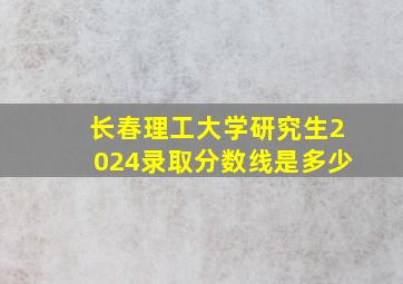 长春理工大学研究生2024录取分数线是多少