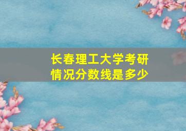 长春理工大学考研情况分数线是多少