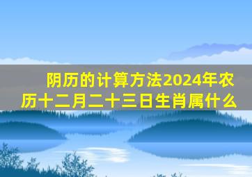 阴历的计算方法2024年农历十二月二十三日生肖属什么