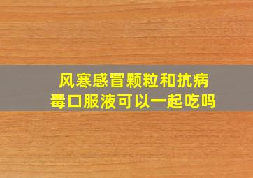 风寒感冒颗粒和抗病毒口服液可以一起吃吗