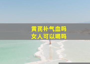 黄芪补气血吗女人可以喝吗