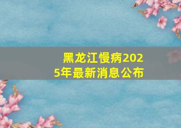 黑龙江慢病2025年最新消息公布