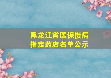 黑龙江省医保慢病指定药店名单公示